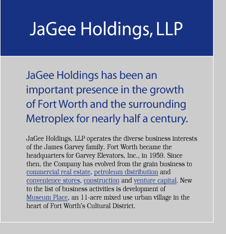 JaGee Holdings has been an important presence in the growth of Fort Worth and the surrounding Metroplex for nearly half a century. JaGee Holdings, LLP, operates the diverse business interests of the James Garvey family. Fort Worth became the headquarters for Garvey Elevators, Inc., in 1959. Since then, the Company has evolved from the grain business to commercial real estate, petroleum distribution and convenience stores, construction and venture capital. New to the list of business activities is development of Museum Place, an 11-acre mixed use urban village in the heart of Fort Worth’s Cultural District.
